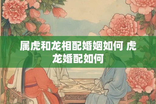 属虎和龙相配婚姻如何 虎龙婚配如何