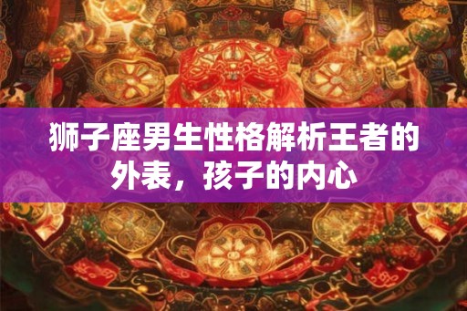 狮子座男生性格解析王者的外表，孩子的内心