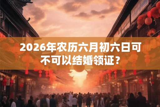 2026年农历六月初六日可不可以结婚领证？