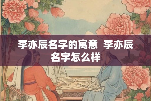 李亦辰名字的寓意 李亦辰名字怎么样 李亦辰名字的寓意 李亦辰名字怎么样