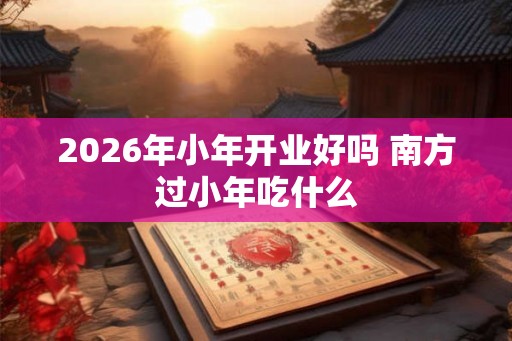 2026年小年开业好吗 南方过小年吃什么