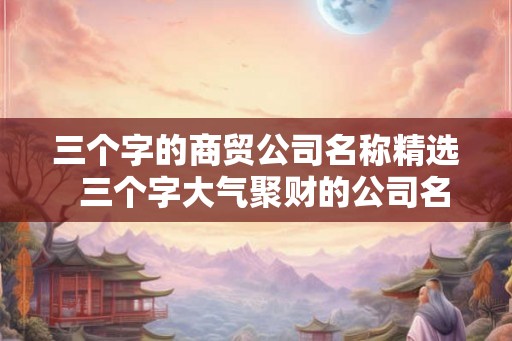 三个字的商贸公司名称精选  三个字大气聚财的公司名称