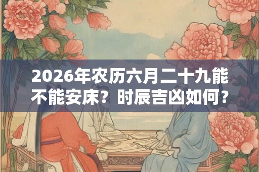 2026年农历六月二十九能不能安床？时辰吉凶如何？