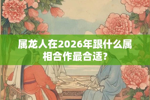 属龙人在2026年跟什么属相合作最合适？