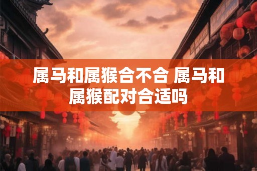属马和属猴合不合 属马和属猴配对合适吗