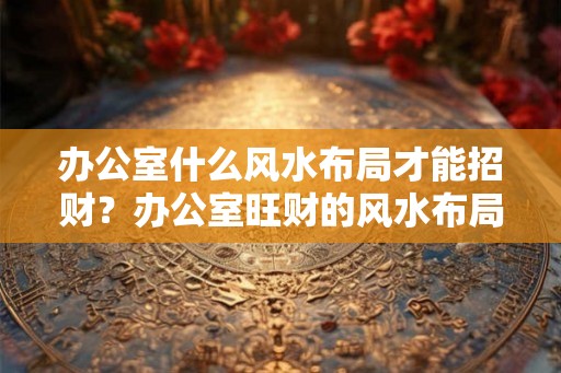 办公室什么风水布局才能招财?办公室旺财的风水布局 办公室什么风水布局才能招财?办公室旺财的风水布局