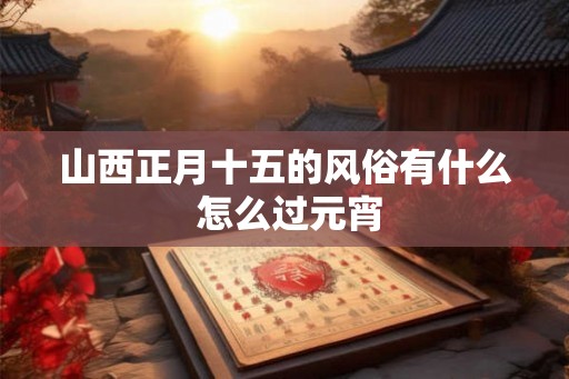 山西正月十五的风俗有什么 怎么过元宵 山西正月十五的风俗有什么 怎么过元宵