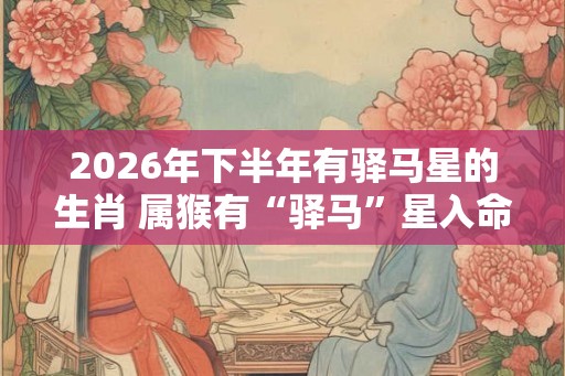 2026年下半年有驿马星的生肖 属猴有“驿马”星入命