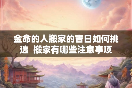 金命的人搬家的吉日如何挑选  搬家有哪些注意事项