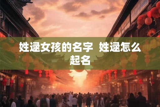 姓逯女孩的名字 姓逯怎么起名 姓逯女孩的名字 姓逯怎么起名