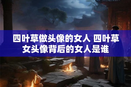 四叶草做头像的女人 四叶草女头像背后的女人是谁