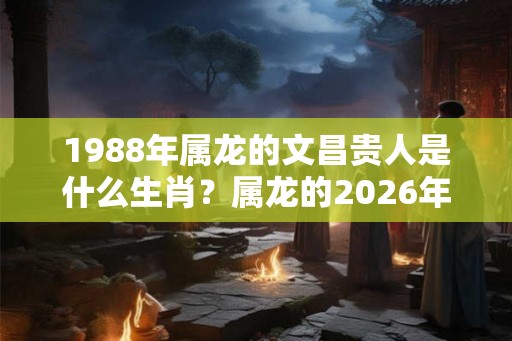 1988年属龙的文昌贵人是什么生肖?属龙的2026年贵人是什么生肖? 1988年属龙的文昌贵人是什么生肖?属龙的2026年贵人是什么生肖?