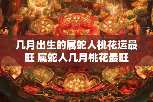 几月出生的属蛇人桃花运最旺 属蛇人几月桃花最旺