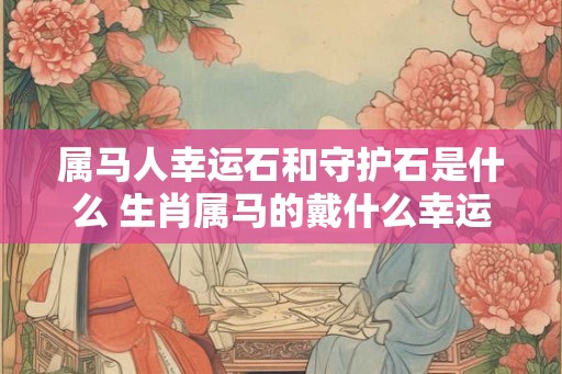 属马人幸运石和守护石是什么 生肖属马的戴什么幸运饰品吉利