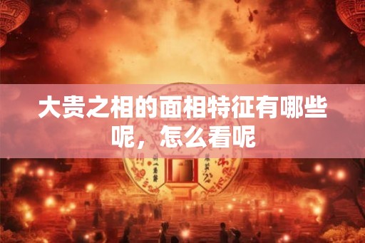 大贵之相的面相特征有哪些呢，怎么看呢