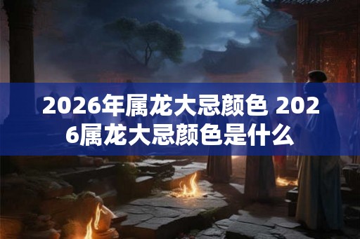 2026年属龙大忌颜色 2026属龙大忌颜色是什么 2026年属龙大忌颜色 2026属龙大忌颜色是什么