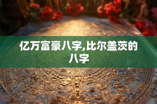 亿万富豪八字,比尔盖茨的八字