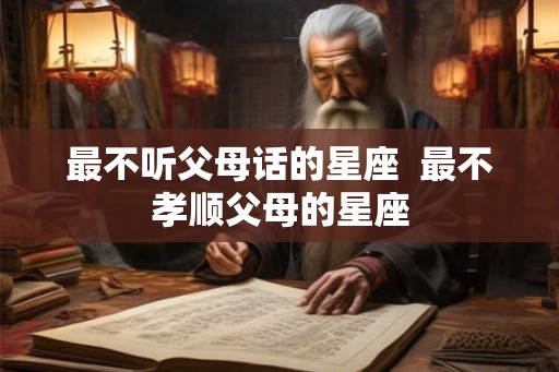 最不听父母话的星座  最不孝顺父母的星座