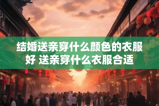 结婚送亲穿什么颜色的衣服好 送亲穿什么衣服合适