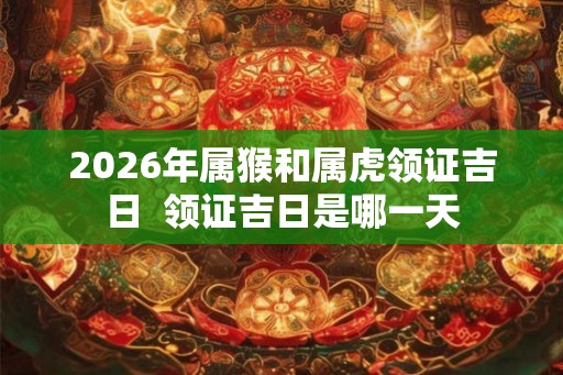 2026年属猴和属虎领证吉日 领证吉日是哪一天 2026年属猴和属虎领证吉日 领证吉日是哪一天