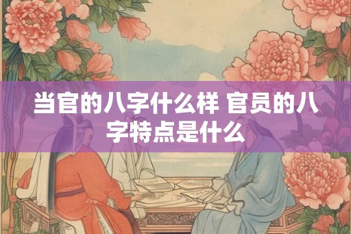 当官的八字什么样 官员的八字特点是什么
