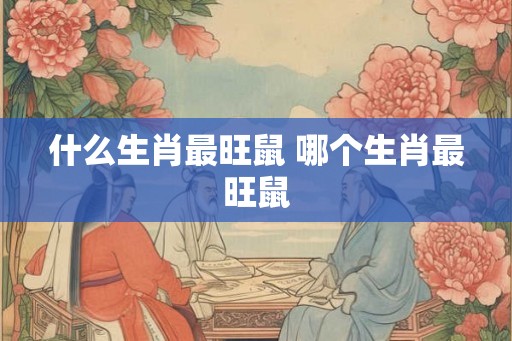 什么生肖最旺鼠 哪个生肖最旺鼠 什么生肖最旺鼠 哪个生肖最旺鼠