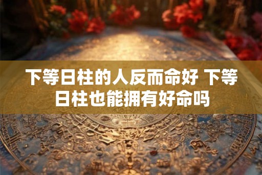 下等日柱的人反而命好 下等日柱也能拥有好命吗 下等日柱的人反而命好 下等日柱也能拥有好命吗