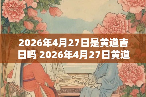 2026年4月27日是黄道吉日吗 2026年4月27日黄道吉日吗