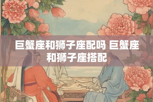巨蟹座和狮子座配吗 巨蟹座和狮子座搭配
