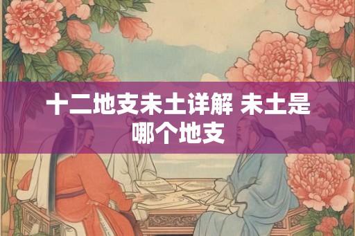 十二地支未土详解 未土是哪个地支 十二地支未土详解 未土是哪个地支