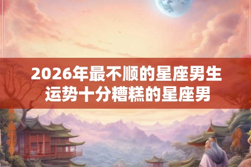 2026年最不顺的星座男生 运势十分糟糕的星座男