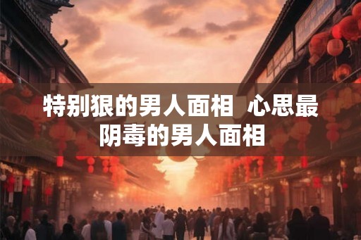特别狠的男人面相 心思最阴毒的男人面相 特别狠的男人面相 心思最阴毒的男人面相