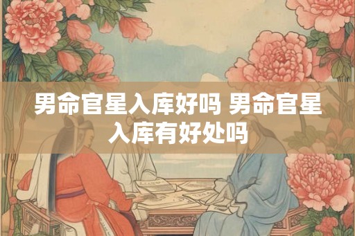 男命官星入库好吗 男命官星入库有好处吗