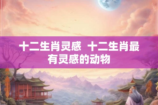十二生肖灵感  十二生肖最有灵感的动物