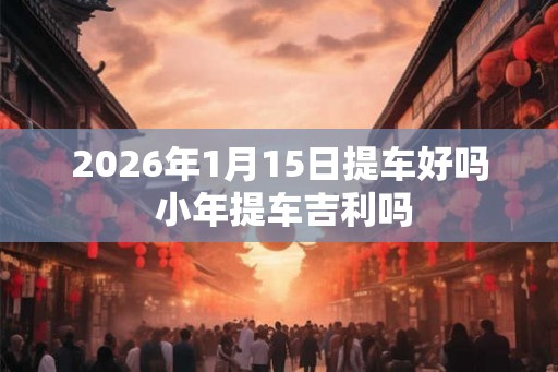 2026年1月15日提车好吗 小年提车吉利吗