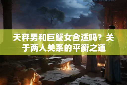 天秤男和巨蟹女合适吗？关于两人关系的平衡之道