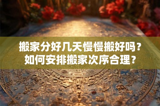 搬家分好几天慢慢搬好吗？如何安排搬家次序合理？