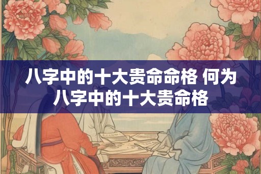 八字中的十大贵命命格 何为八字中的十大贵命格