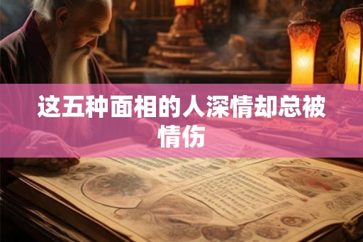 这五种面相的人深情却总被情伤 这五种面相的人深情却总被情伤