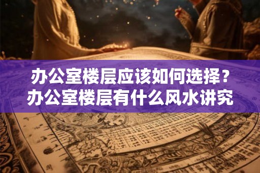 办公室楼层应该如何选择？办公室楼层有什么风水讲究？