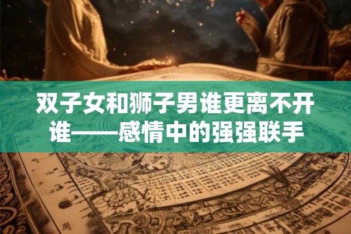 双子女和狮子男谁更离不开谁——感情中的强强联手