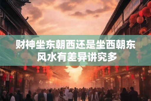 财神坐东朝西还是坐西朝东 风水有差异讲究多