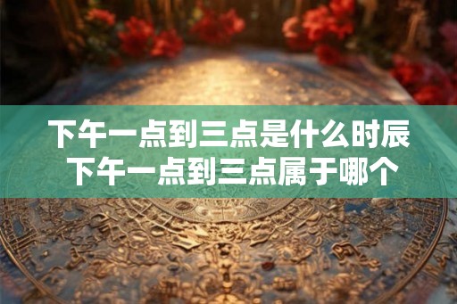 下午一点到三点是什么时辰 下午一点到三点属于哪个时段