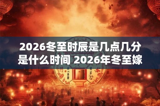 2026冬至时辰是几点几分是什么时间 2026年冬至嫁娶好不好 2026冬至时辰是几点几分是什么时间 2026年冬至嫁娶好不好