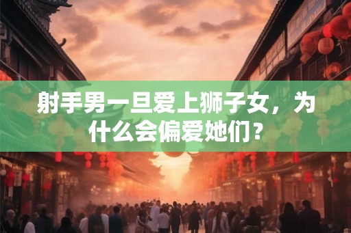 射手男一旦爱上狮子女，为什么会偏爱她们？