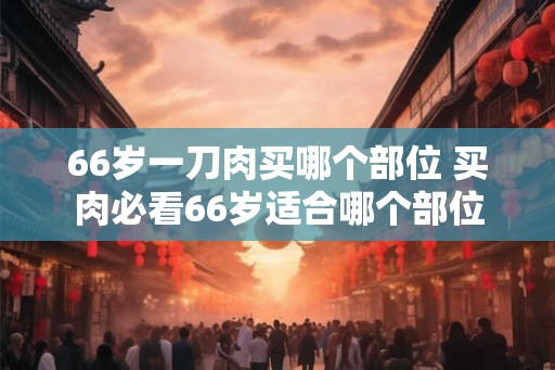 66岁一刀肉买哪个部位 买肉必看66岁适合哪个部位