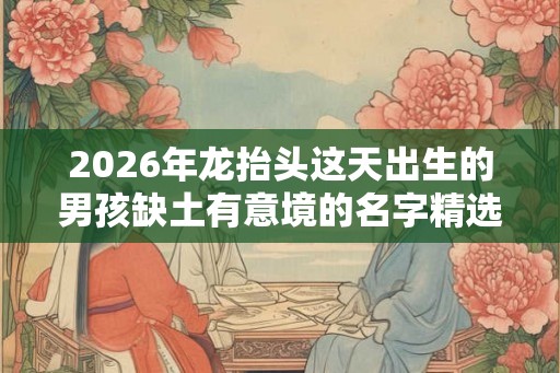 2026年龙抬头这天出生的男孩缺土有意境的名字精选