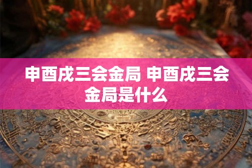 申酉戌三会金局 申酉戌三会金局是什么