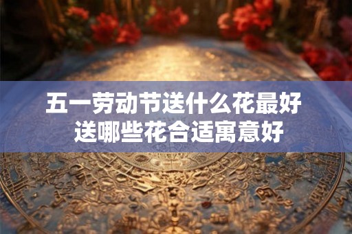 五一劳动节送什么花最好  送哪些花合适寓意好
