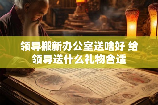 领导搬新办公室送啥好 给领导送什么礼物合适